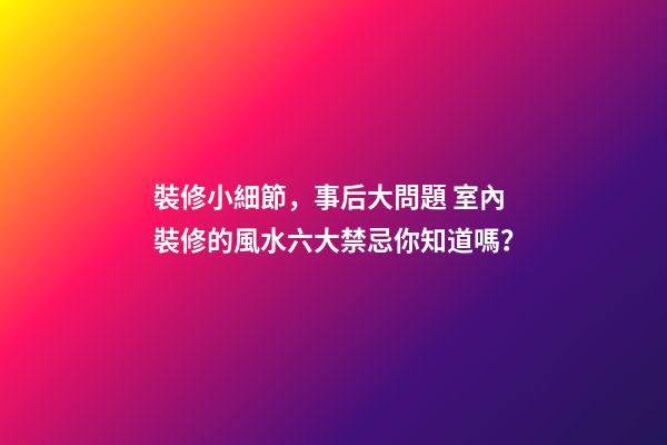 裝修小細節，事后大問題 室內裝修的風水六大禁忌你知道嗎？